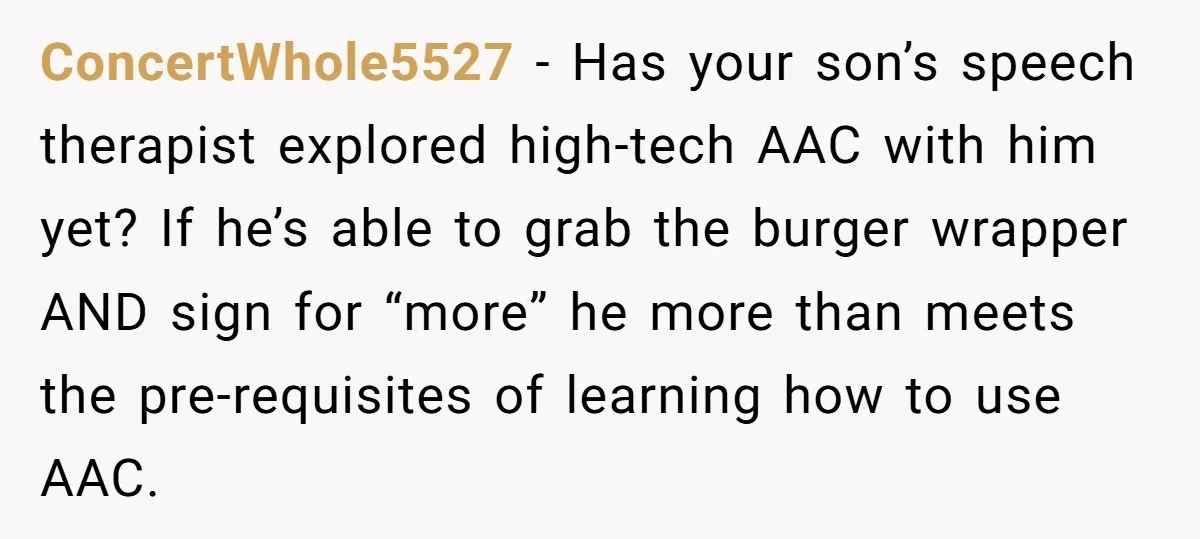 ConcertWhole5527 − Has your son’s speech therapist explored high-tech AAC with him yet? If he’s able to grab the burger wrapper AND sign for “more” he more than meets the...