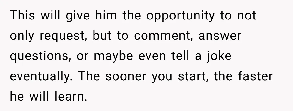 This will give him the opportunity to not only request, but to comment, answer questions, or maybe even tell a joke eventually. The sooner you start, the faster he will...