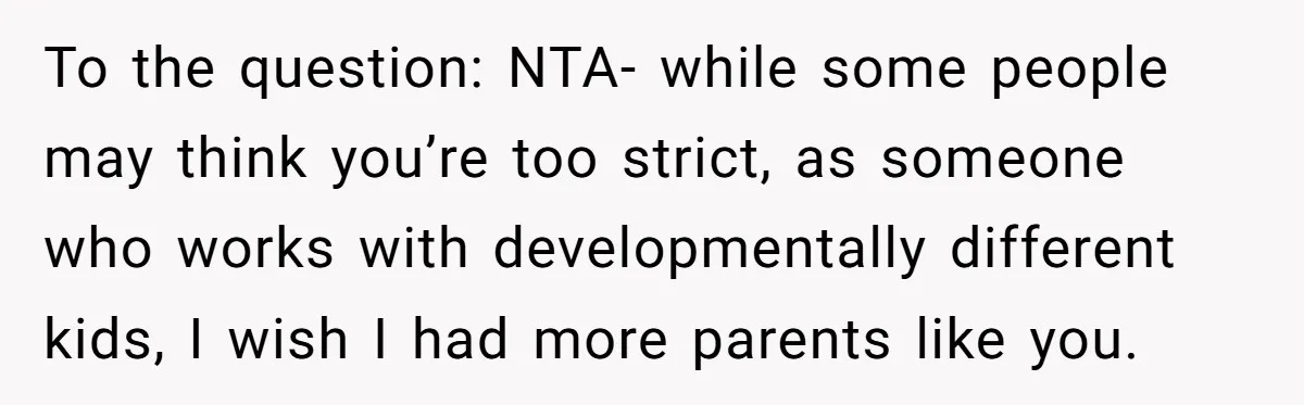 To the question: NTA- while some people may think you’re too strict, as someone who works with developmentally different kids, I wish I had more parents like you.