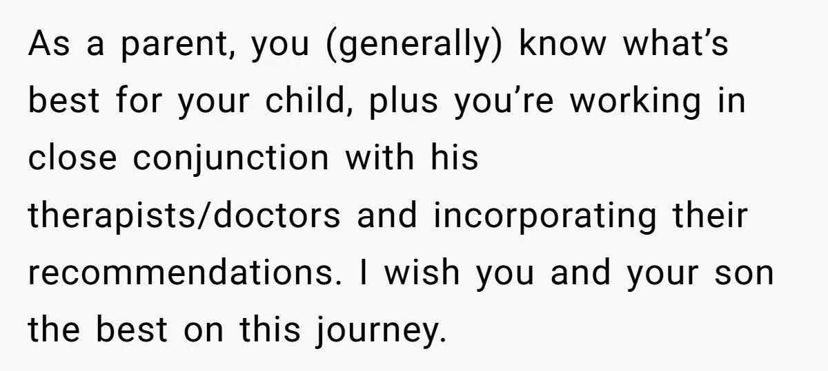 As a parent, you (generally) know what’s best for your child, plus you’re working in close conjunction with his therapists/doctors and incorporating their recommendations. I wish you and your son...