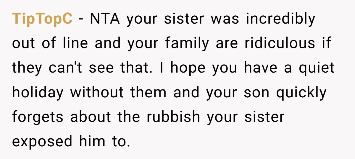 TipTopC − NTA your sister was incredibly out of line and your family are ridiculous if they can't see that. I hope you have a quiet holiday without them and...