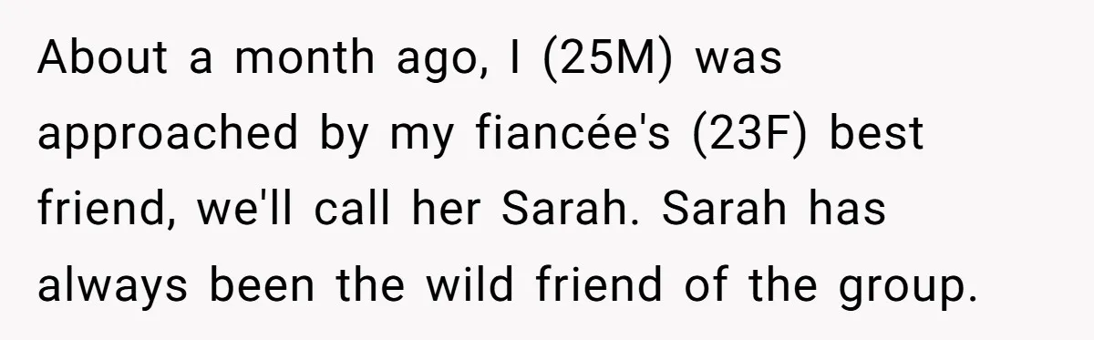 About a month ago, I (25M) was approached by my fiancée's (23F) best friend, we'll call her Sarah. Sarah has always been the wild friend of the group.