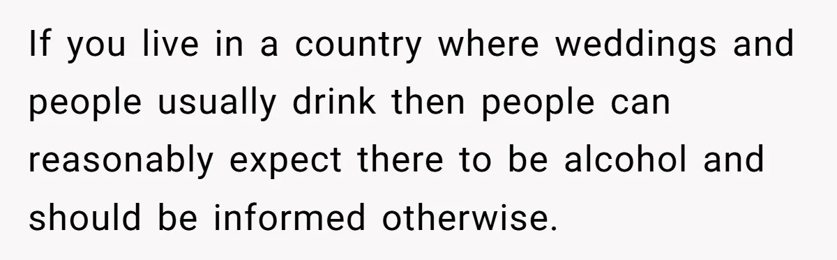 If you live in a country where weddings and people usually drink then people can reasonably expect there to be alcohol and should be informed otherwise.