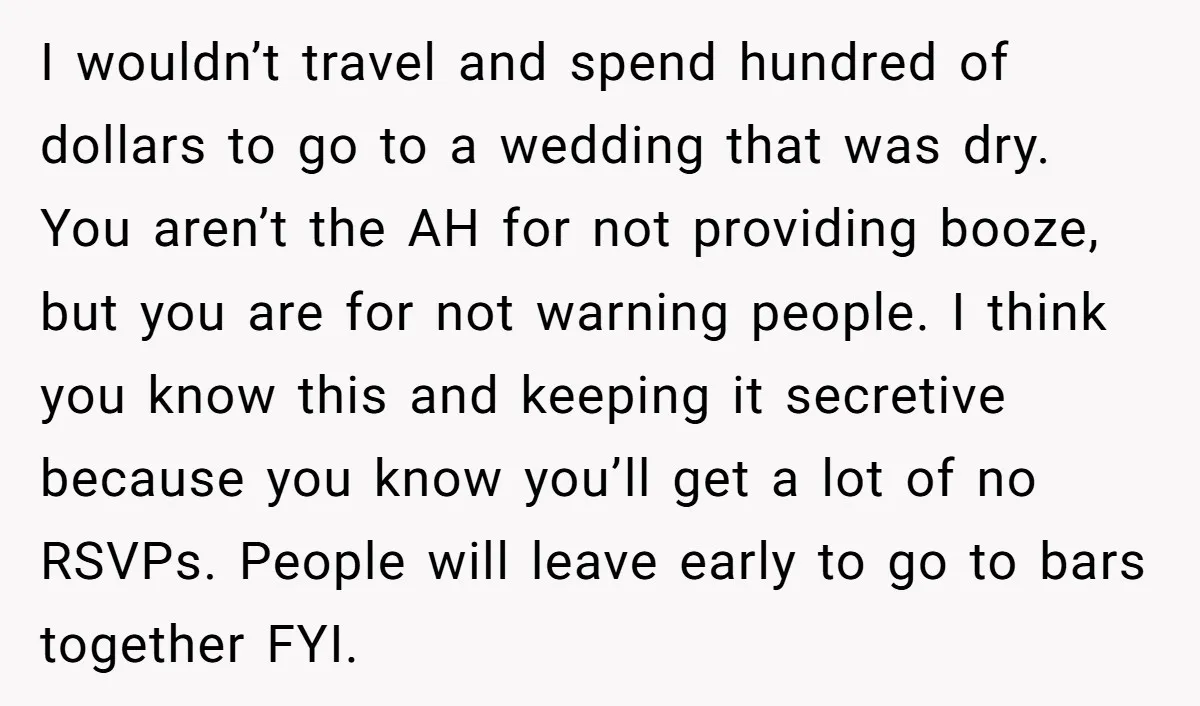 I wouldn’t travel and spend hundred of dollars to go to a wedding that was dry. You aren’t the AH for not providing booze, but you are for not warning...