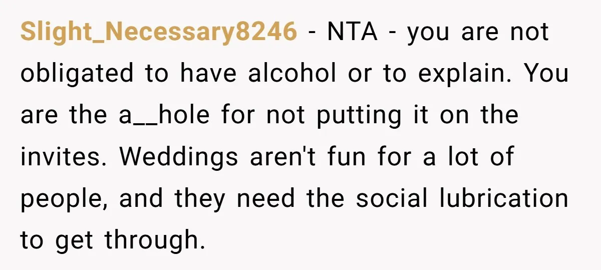 Slight_Necessary8246 - NTA - you are not obligated to have alcohol or to explain. You are the a__hole for not putting it on the invites. Weddings aren't fun for a...