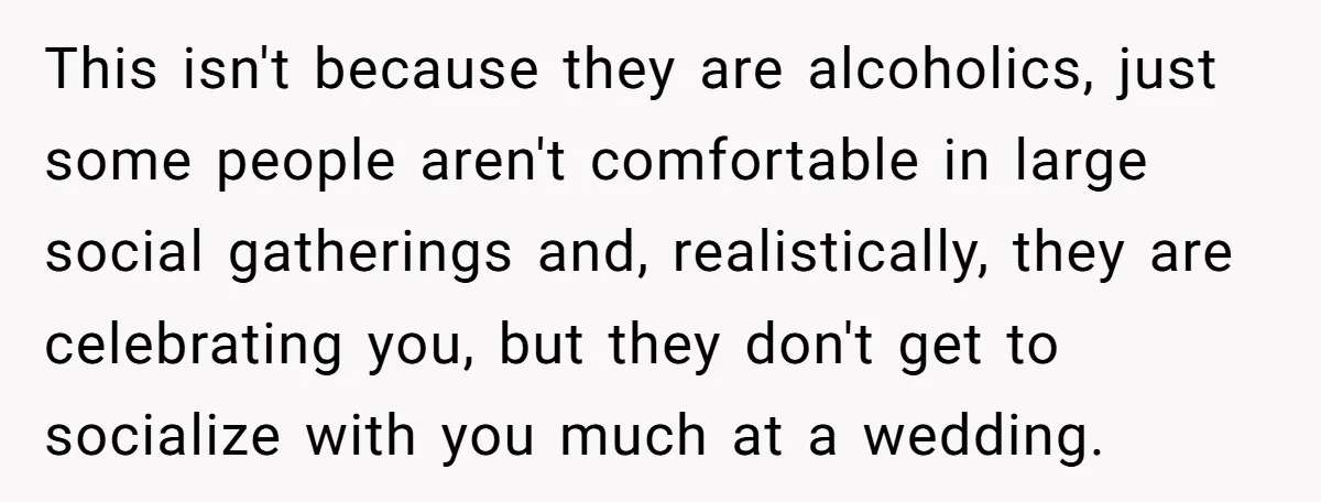 This isn't because they are alcoholics, just some people aren't comfortable in large social gatherings and, realistically, they are celebrating you, but they don't get to socialize with you much...
