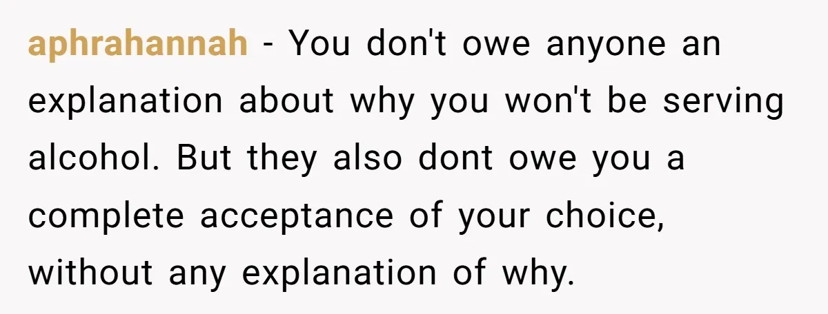 aphrahannah - You don't owe anyone an explanation about why you won't be serving alcohol. But they also dont owe you a complete acceptance of your choice, without any explanation...