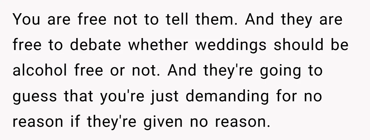 You are free not to tell them. And they are free to debate whether weddings should be alcohol free or not. And they're going to guess that you're just demanding...