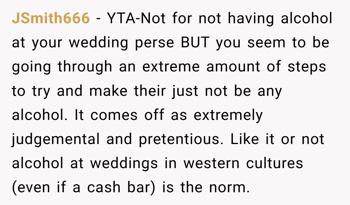 JSmith666 - YTA-Not for not having alcohol at your wedding perse BUT you seem to be going through an extreme amount of steps to try and make their just not...