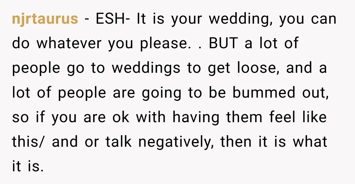 njrtaurus - ESH- It is your wedding, you can do whatever you please. . BUT a lot of people go to weddings to get loose, and a lot of people...