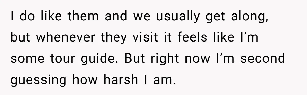 I do like them and we usually get along, but whenever they visit it feels like I’m some tour guide. But right now I’m second guessing how harsh I am.