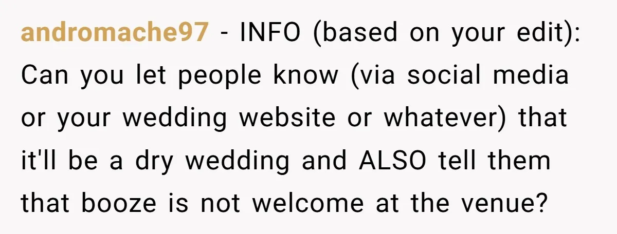andromache97 - INFO (based on your edit): Can you let people know (via social media or your wedding website or whatever) that it'll be a dry wedding and ALSO tell...