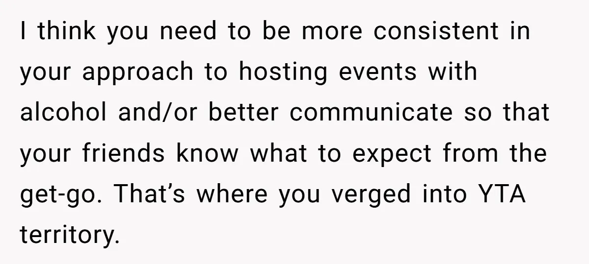 I think you need to be more consistent in your approach to hosting events with alcohol and/or better communicate so that your friends know what to expect from the get-go....