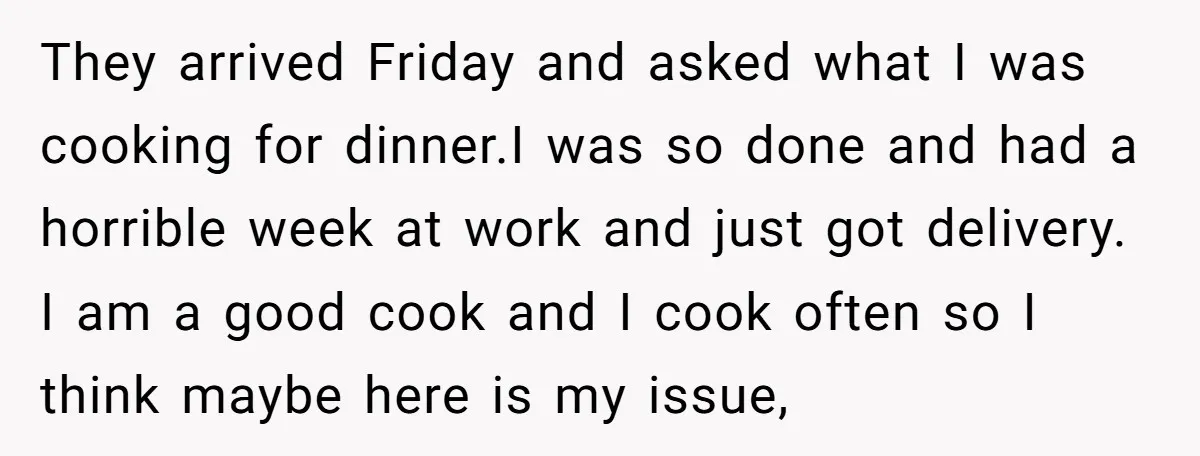 They arrived Friday and asked what I was cooking for dinner.I was so done and had a horrible week at work and just got delivery. I am a good cook...