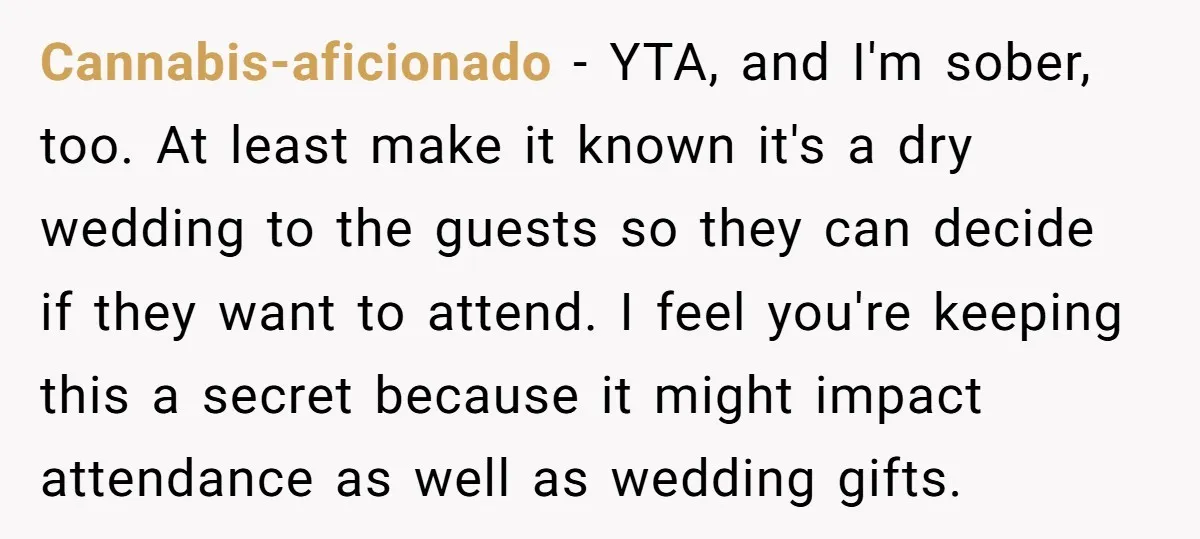 Cannabis-aficionado - YTA, and I'm sober, too. At least make it known it's a dry wedding to the guests so they can decide if they want to attend. I feel...