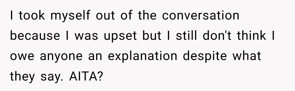 I took myself out of the conversation because I was upset but I still don't think I owe anyone an explanation despite what they say. AITA?