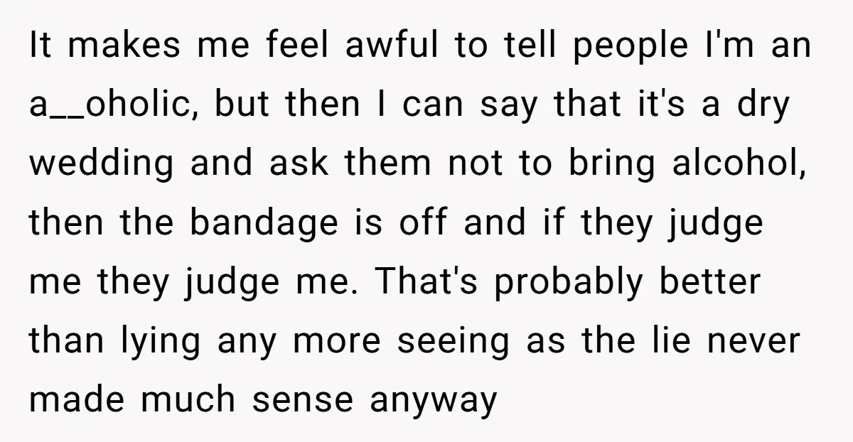 It makes me feel awful to tell people I'm an a__oholic, but then I can say that it's a dry wedding and ask them not to bring alcohol, then the...