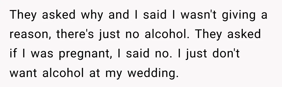 They asked why and I said I wasn't giving a reason, there's just no alcohol. They asked if I was pregnant, I said no. I just don't want alcohol at...