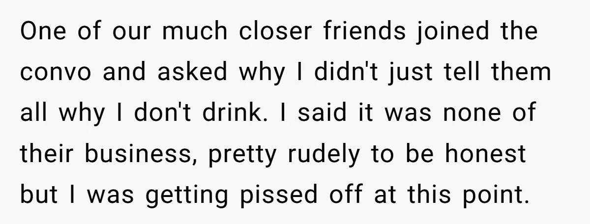 One of our much closer friends joined the convo and asked why I didn't just tell them all why I don't drink. I said it was none of their business,...