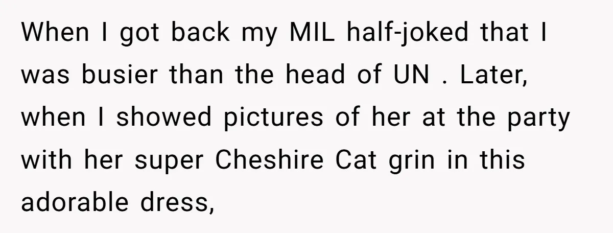 When I got back my MIL half-joked that I was busier than the head of UN . Later, when I showed pictures of her at the party with her super...