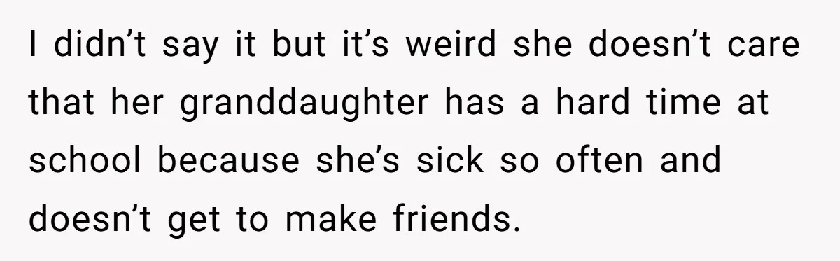 I didn’t say it but it’s weird she doesn’t care that her granddaughter has a hard time at school because she’s sick so often and doesn’t get to make friends.