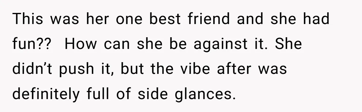 This was her one best friend and she had fun??  How can she be against it. She didn’t push it, but the vibe after was definitely full of side glances.