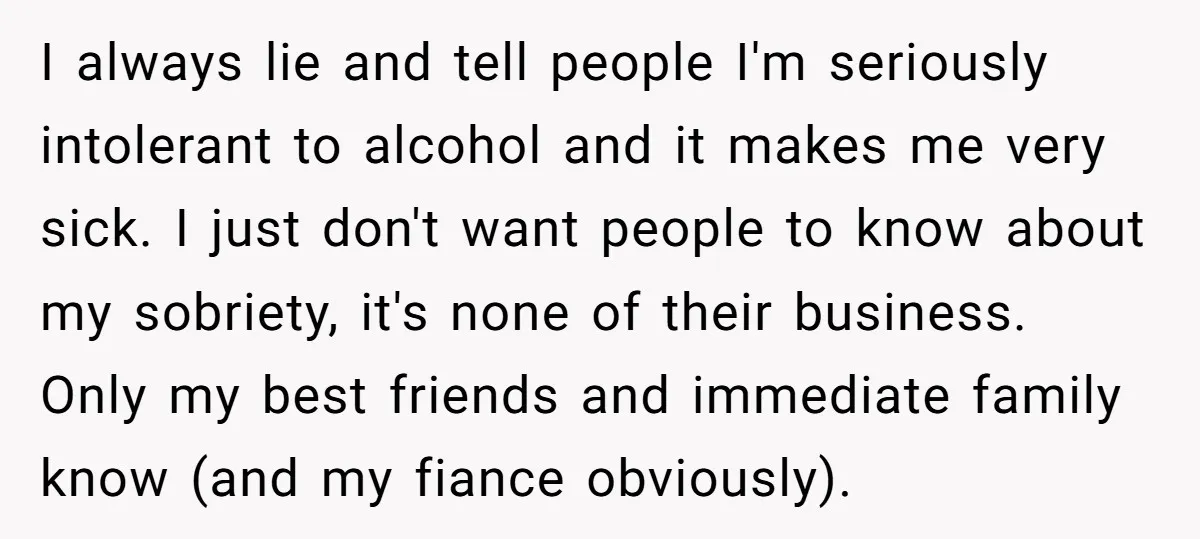 I always lie and tell people I'm seriously intolerant to alcohol and it makes me very sick. I just don't want people to know about my sobriety, it's none of...