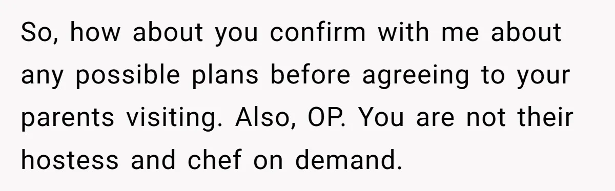 So, how about you confirm with me about any possible plans before agreeing to your parents visiting. Also, OP. You are not their hostess and chef on demand.