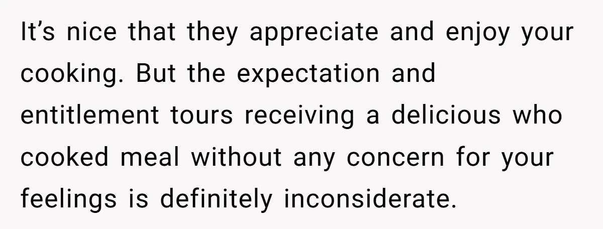 It’s nice that they appreciate and enjoy your cooking. But the expectation and entitlement tours receiving a delicious who cooked meal without any concern for your feelings is definitely inconsiderate.