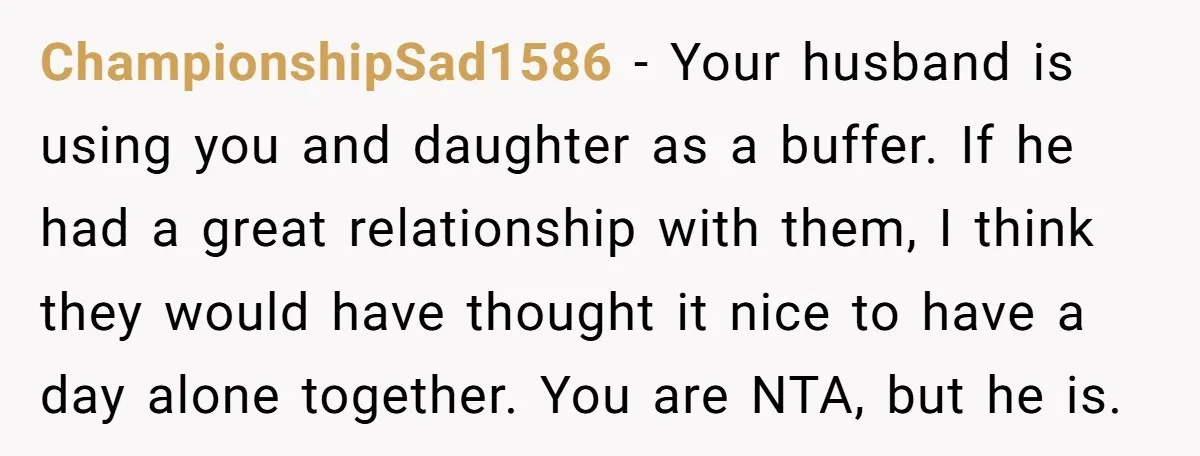 ChampionshipSad1586 − Your husband is using you and daughter as a buffer. If he had a great relationship with them, I think they would have thought it nice to have...