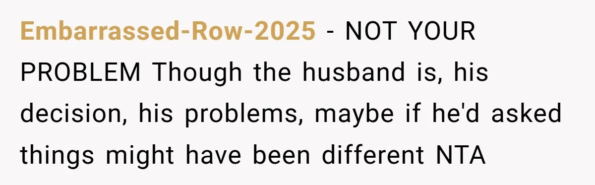 Embarrassed-Row-2025 − NOT YOUR PROBLEM Though the husband is, his decision, his problems, maybe if he'd asked things might have been different NTA