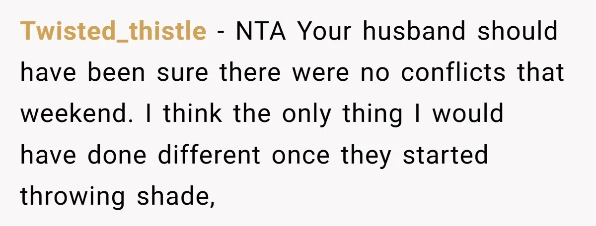 Twisted_thistle − NTA Your husband should have been sure there were no conflicts that weekend. I think the only thing I would have done different once they started throwing shade,