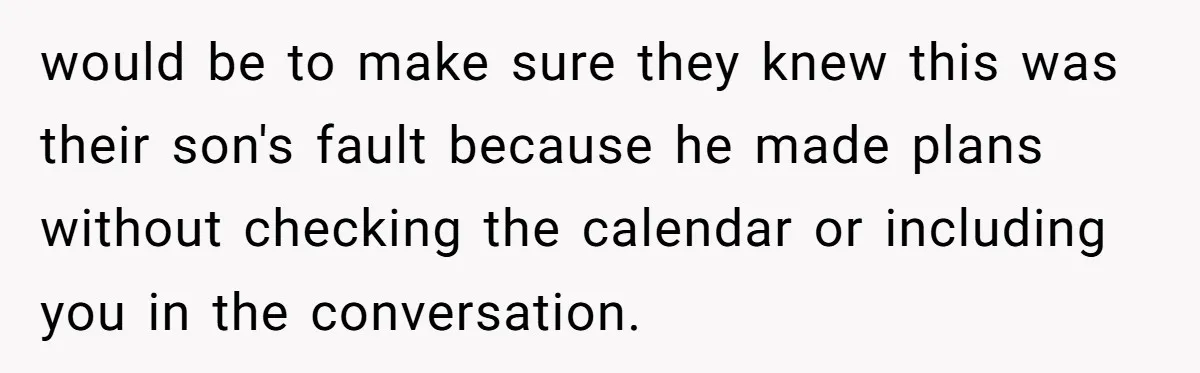 would be to make sure they knew this was their son's fault because he made plans without checking the calendar or including you in the conversation.