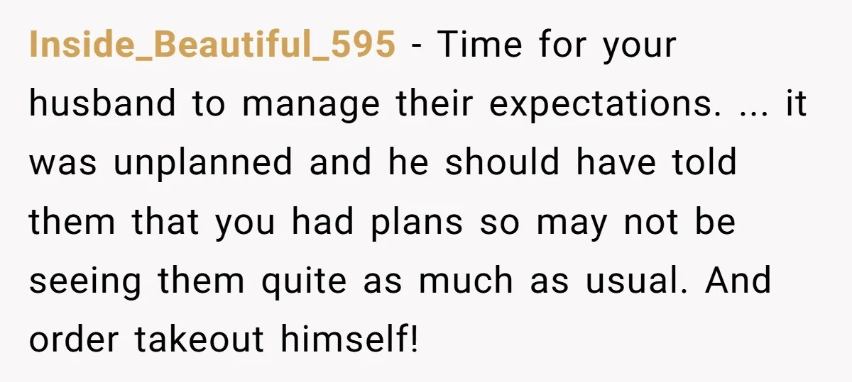 Inside_Beautiful_595 − Time for your husband to manage their expectations. ... it was unplanned and he should have told them that you had plans so may not be seeing them...
