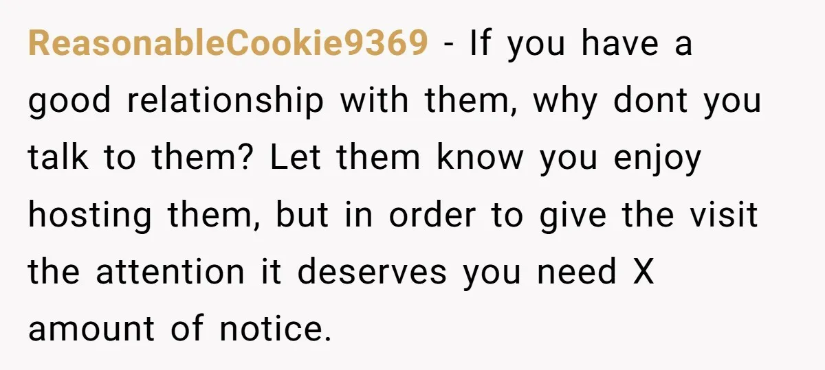 ReasonableCookie9369 − If you have a good relationship with them, why dont you talk to them? Let them know you enjoy hosting them, but in order to give the visit...