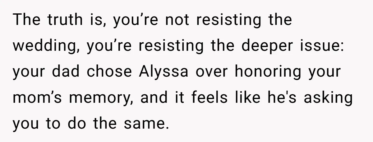 The truth is, you’re not resisting the wedding, you’re resisting the deeper issue: your dad chose Alyssa over honoring your mom’s memory, and it feels like he's asking you to...