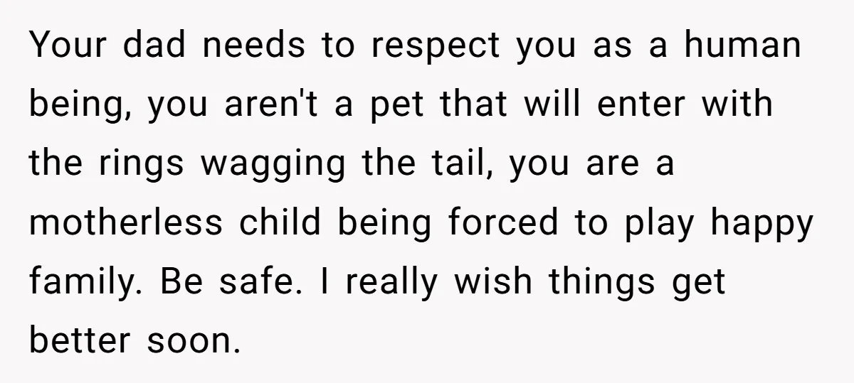 Your dad needs to respect you as a human being, you aren't a pet that will enter with the rings wagging the tail, you are a motherless child being forced...