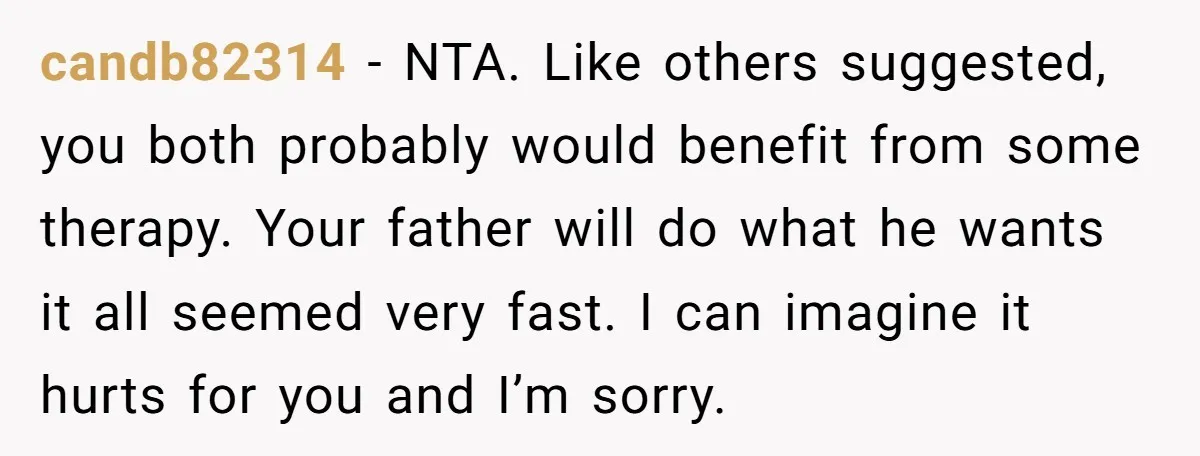 candb82314 - NTA. Like others suggested, you both probably would benefit from some therapy. Your father will do what he wants it all seemed very fast. I can imagine it...