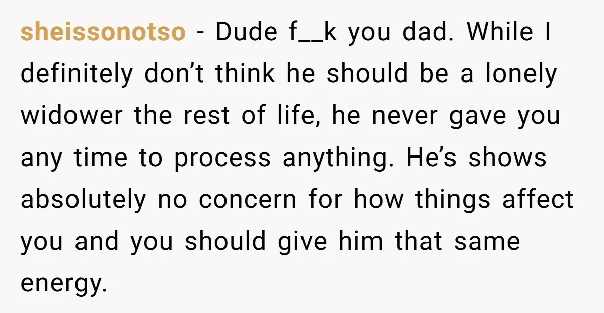 sheissonotso - Dude f__k you dad. While I definitely don’t think he should be a lonely widower the rest of life, he never gave you any time to process anything....