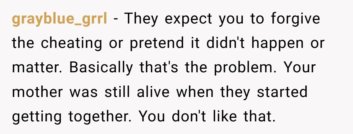 grayblue_grrl - They expect you to forgive the cheating or pretend it didn't happen or matter. Basically that's the problem. Your mother was still alive when they started getting together....
