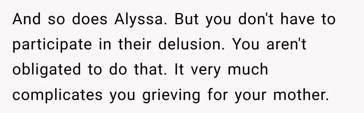 And so does Alyssa. But you don't have to participate in their delusion. You aren't obligated to do that. It very much complicates you grieving for your mother.