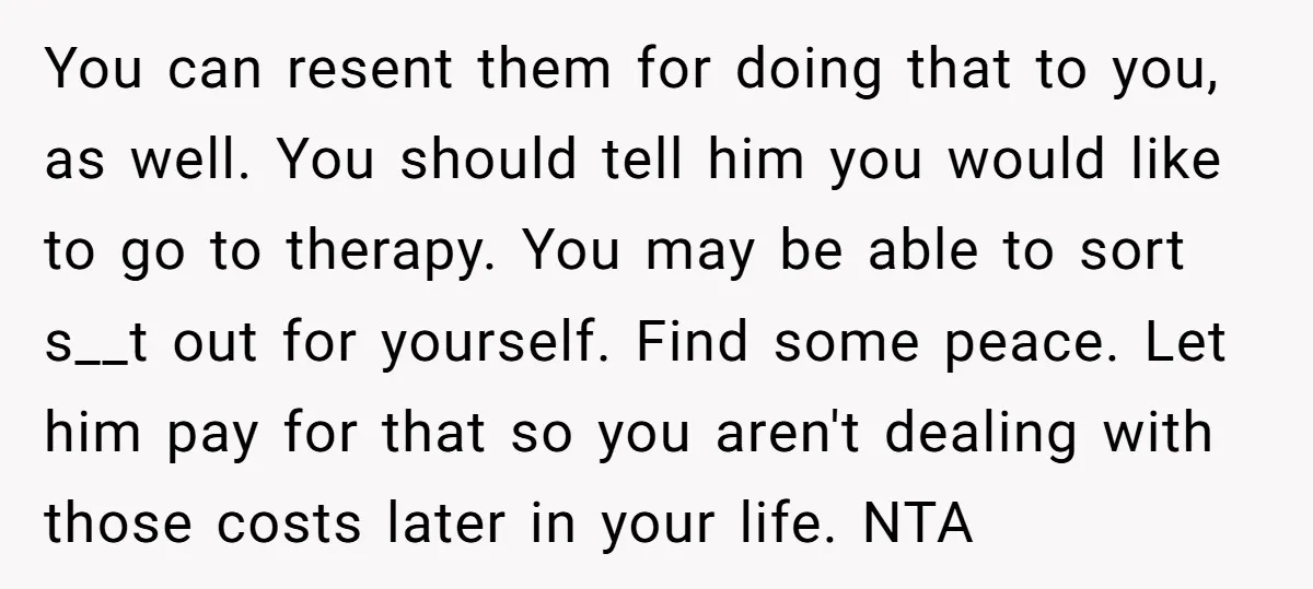 You can resent them for doing that to you, as well. You should tell him you would like to go to therapy. You may be able to sort s__t out...