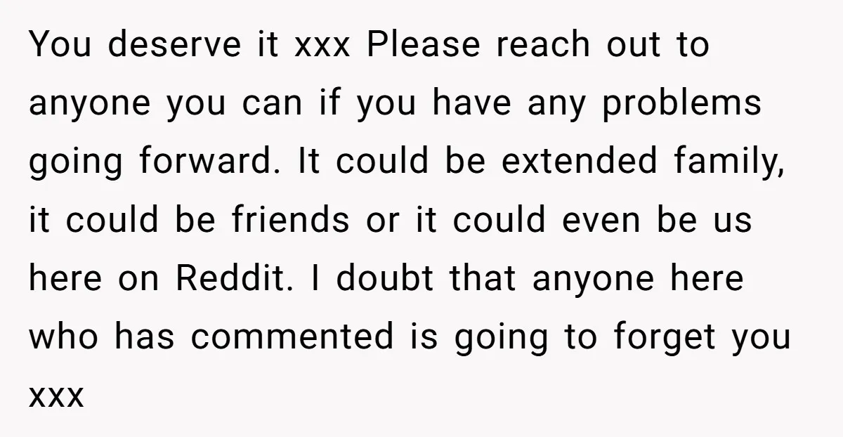 You deserve it xxx Please reach out to anyone you can if you have any problems going forward. It could be extended family, it could be friends or it could...