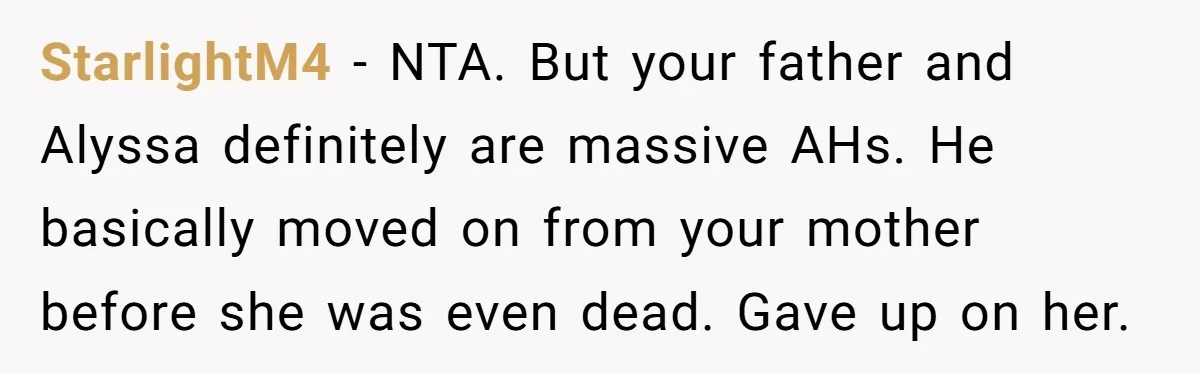 StarlightM4 - NTA. But your father and Alyssa definitely are massive AHs. He basically moved on from your mother before she was even dead. Gave up on her.