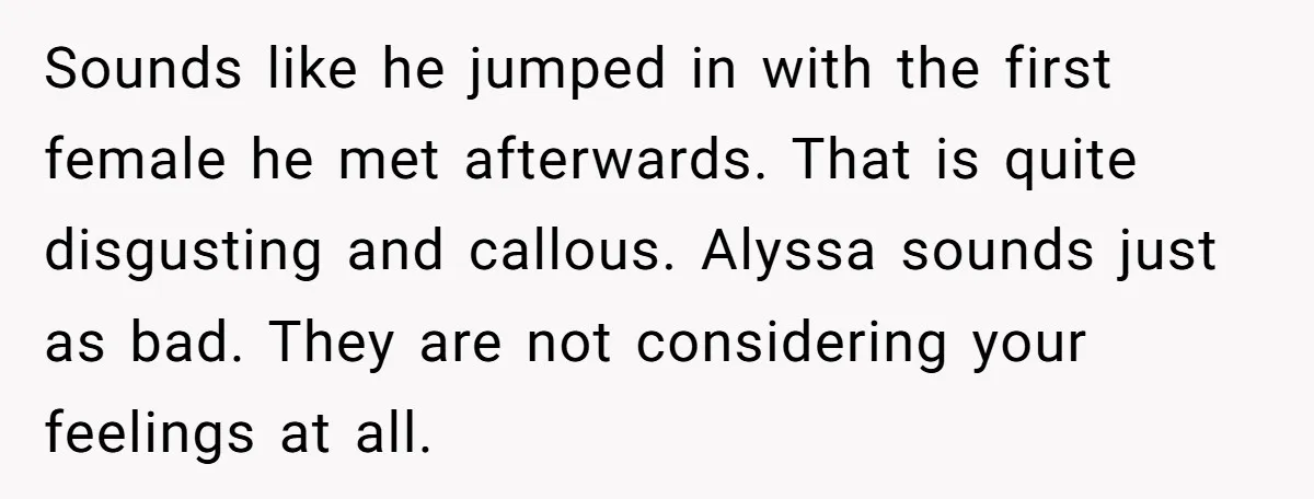 Sounds like he jumped in with the first female he met afterwards. That is quite disgusting and callous. Alyssa sounds just as bad. They are not considering your feelings at...