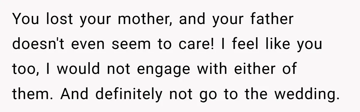 You lost your mother, and your father doesn't even seem to care! I feel like you too, I would not engage with either of them. And definitely not go to...