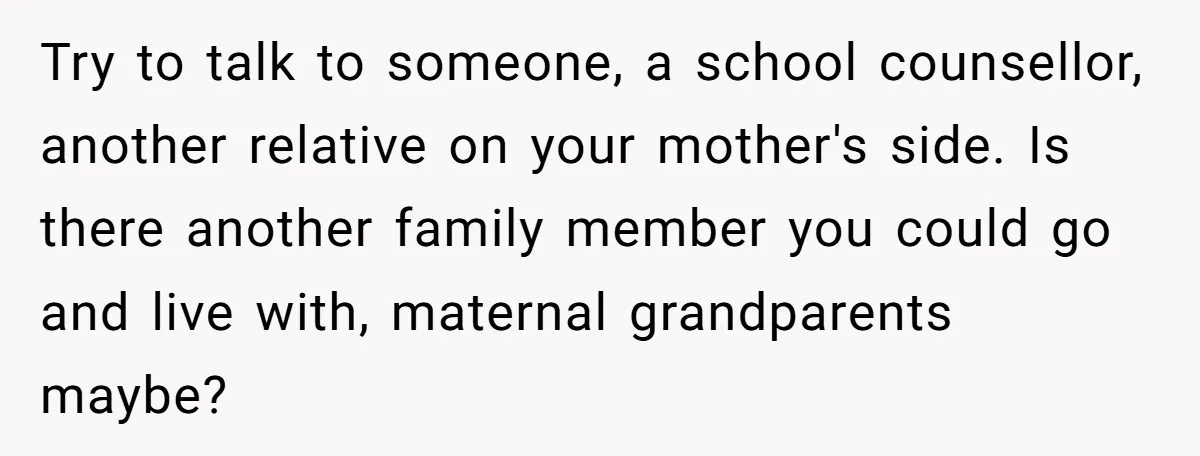 Try to talk to someone, a school counsellor, another relative on your mother's side. Is there another family member you could go and live with, maternal grandparents maybe?
