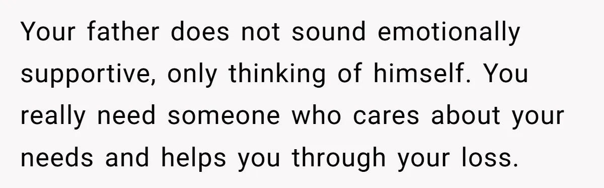 Your father does not sound emotionally supportive, only thinking of himself. You really need someone who cares about your needs and helps you through your loss.