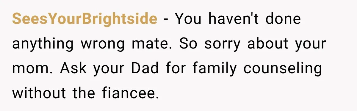 SeesYourBrightside - You haven't done anything wrong mate. So sorry about your mom. Ask your Dad for family counseling without the fiancee.
