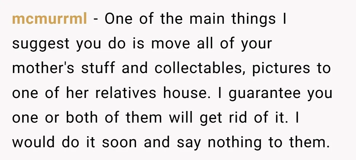 mcmurrml - One of the main things I suggest you do is move all of your mother's stuff and collectables, pictures to one of her relatives house. I guarantee you...